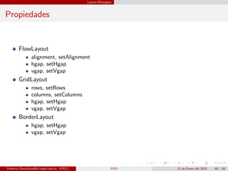 Layout Managers



Propiedades


       FlowLayout
                alignment, setAlignment
                hgap, setHgap
                vgap, setVgap
       GridLayout
                rows, setRows
                columns, setColumns
                hgap, setHgap
                vgap, setVgap
       BorderLayout
                hgap, setHgap
                vgap, setVgap




Federico Rauefraue@cti.espol.edu.ec (FIEC)                 POO   11 de Enero del 2010   40 / 46
 
