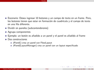 Paneles




       Escenario: Desea ingresar 10 botones y un campo de texto en un frame. Pero,
       los botones tienen que estar en formaci´n de cuadr´
                                              o          ıcula y el campo de texto
       en una ﬁla diferente.
       Dividir en paneles (subcontenderores)
       Agrupa componentes
       Ejemplo: un bot´n es a˜adido a un panel y el panel es a˜adido al frame
                      o      n                                n
       Dos constructores
                JPanel() crea un panel con FlowLayout
                JPanel(LayoutManager) crea un panel con un layout especiﬁcado




Federico Rauefraue@cti.espol.edu.ec (FIEC)         POO                  11 de Enero del 2010   42 / 46
 