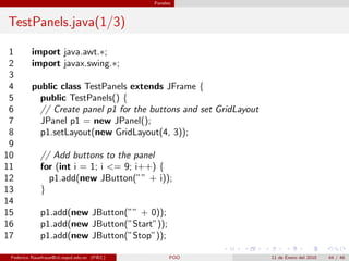 Paneles



TestPanels.java(1/3)

 1        import java.awt.∗;
 2        import javax.swing.∗;
 3
 4        public class TestPanels extends JFrame {
 5          public TestPanels() {
 6          // Create panel p1 for the buttons and set GridLayout
 7          JPanel p1 = new JPanel();
 8          p1.setLayout(new GridLayout(4, 3));
 9
10            // Add buttons to the panel
11            for (int i = 1; i <= 9; i++) {
12              p1.add(new JButton(”” + i));
13            }
14
15            p1.add(new JButton(”” + 0));
16            p1.add(new JButton(”Start”));
17            p1.add(new JButton(”Stop”));

 Federico Rauefraue@cti.espol.edu.ec (FIEC)         POO             11 de Enero del 2010   44 / 46
 