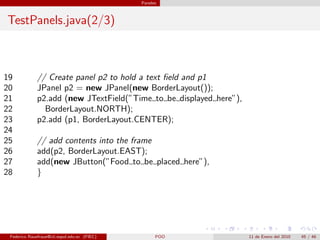 Paneles



TestPanels.java(2/3)



19            // Create panel p2 to hold a text ﬁeld and p1
20            JPanel p2 = new JPanel(new BorderLayout());
21            p2.add (new JTextField(”Time to be displayed here”),
22              BorderLayout.NORTH);
23            p2.add (p1, BorderLayout.CENTER);
24
25            // add contents into the frame
26            add(p2, BorderLayout.EAST);
27            add(new JButton(”Food to be placed here”),
28            }




 Federico Rauefraue@cti.espol.edu.ec (FIEC)         POO              11 de Enero del 2010   45 / 46
 
