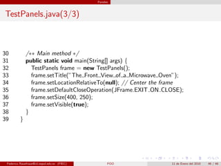 Paneles



TestPanels.java(3/3)



30            /∗∗ Main method ∗/
31            public static void main(String[] args) {
32              TestPanels frame = new TestPanels();
33              frame.setTitle(”The Front View of a Microwave Oven”);
34              frame.setLocationRelativeTo(null); // Center the frame
35              frame.setDefaultCloseOperation(JFrame.EXIT ON CLOSE);
36              frame.setSize(400, 250);
37              frame.setVisible(true);
38            }
39        }




 Federico Rauefraue@cti.espol.edu.ec (FIEC)         POO          11 de Enero del 2010   46 / 46
 