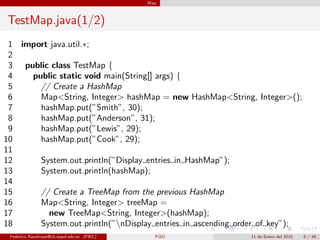 Map



TestMap.java(1/2)
 1 import java.util.∗;
 2
 3 public class TestMap {
 4   public static void main(String[] args) {
 5     // Create a HashMap
 6     Map<String, Integer> hashMap = new HashMap<String, Integer>();
 7     hashMap.put(”Smith”, 30);
 8     hashMap.put(”Anderson”, 31);
 9     hashMap.put(”Lewis”, 29);
10     hashMap.put(”Cook”, 29);
11
12     System.out.println(”Display entries in HashMap”);
13     System.out.println(hashMap);
14
15     // Create a TreeMap from the previous HashMap
16     Map<String, Integer> treeMap =
17       new TreeMap<String, Integer>(hashMap);
18     System.out.println(”nDisplay entries in ascending order of key”);
 Federico Rauefraue@cti.espol.edu.ec (FIEC)     POO         11 de Enero del 2010   6 / 46
 