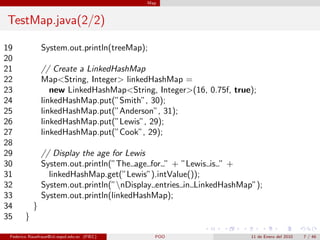 Map



TestMap.java(2/2)

19              System.out.println(treeMap);
20
21              // Create a LinkedHashMap
22              Map<String, Integer> linkedHashMap =
23                 new LinkedHashMap<String, Integer>(16, 0.75f, true);
24              linkedHashMap.put(”Smith”, 30);
25              linkedHashMap.put(”Anderson”, 31);
26              linkedHashMap.put(”Lewis”, 29);
27              linkedHashMap.put(”Cook”, 29);
28
29              // Display the age for Lewis
30              System.out.println(”The age for ” + ”Lewis is ” +
31                linkedHashMap.get(”Lewis”).intValue());
32              System.out.println(”nDisplay entries in LinkedHashMap”);
33              System.out.println(linkedHashMap);
34          }
35      }

 Federico Rauefraue@cti.espol.edu.ec (FIEC)     POO                   11 de Enero del 2010   7 / 46
 