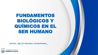 FUNDAMENTOS
BIOLÓGICOS Y
QUÍMICOS EN EL
SER HUMANO
Docente: _Mg. Q.F. Alexander J. Estrada Mendez__
 