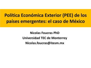 Política Económica Exterior (PEE) de los 
países emergentes: el caso de México 
Nicolas Foucras PhD 
Universidad TEC de Monterrey 
Nicolas.foucras@itesm.mx 
 