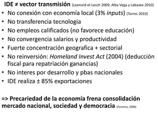 IDE ≠ vector transmisión (Leonard et Losch 2009; Alba Vega y Labazee 2010) 
• No conexión con economía local (3% inputs) (...