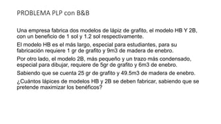 PROBLEMA PLP con B&B
Una empresa fabrica dos modelos de lápiz de grafito, el modelo HB Y 2B,
con un beneficio de 1 sol y 1.2 sol respectivamente.
El modelo HB es el más largo, especial para estudiantes, para su
fabricación requiere 1 gr de grafito y 9m3 de madera de enebro.
Por otro lado, el modelo 2B, más pequeño y un trazo más condensado,
especial para dibujar, requiere de 5gr de grafito y 6m3 de enebro.
Sabiendo que se cuenta 25 gr de grafito y 49.5m3 de madera de enebro.
¿Cuántos lápices de modelos HB y 2B se deben fabricar, sabiendo que se
pretende maximizar los benéficos?
 