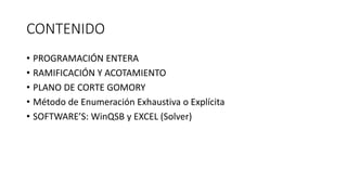 CONTENIDO
• PROGRAMACIÓN ENTERA
• RAMIFICACIÓN Y ACOTAMIENTO
• PLANO DE CORTE GOMORY
• Método de Enumeración Exhaustiva o Explícita
• SOFTWARE’S: WinQSB y EXCEL (Solver)
 