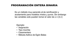 Es un método muy parecido al de ramificación y
acotamiento para modelos mixtos y puros. Sin embargo
las variables solo pueden tomar el valor de x ∈ 0,1
Ejemplo:
• Asignación
• Tipo mochila
• Casamentero
• Método Aditivo de Egón Balas
PROGRAMACIÓN ENTERA BINARIA
 