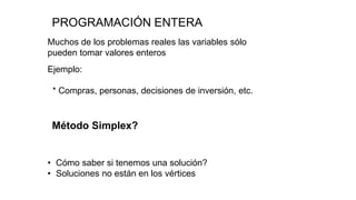 PROGRAMACIÓN ENTERA
Muchos de los problemas reales las variables sólo
pueden tomar valores enteros
Ejemplo:
* Compras, personas, decisiones de inversión, etc.
Método Simplex?
• Cómo saber si tenemos una solución?
• Soluciones no están en los vértices
 