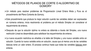 MÉTODOS DE PLANOS DE CORTE O ALGORITMO DE
GOMORY
Un método para resolver problemas de Programación Lineal Entera Mixta y Pura es el
procedimiento del Plano Cortante de Gomory.
Este procedimiento que produce la mejor solución cuando las variables deben ser expresadas
en números enteros; inicia resolviendo el problema por el método Simplex sin considerar el
requerimiento de enteros.
Después de que la solución óptima no entera es obtenida a través del Simplex, una nueva
restricción Lineal es desarrollada para satisfacer los requerimientos de enteros.
La nueva ecuación restrictiva es añadida a la tabla del Simplex y una nueva variable entra en
solución. Cuando la nueva variable entra en solución, causa que al menos una de las variables
básicas tome un valor entero. El proceso continuo hasta que todas las variables básicas sean
enteras.
 
