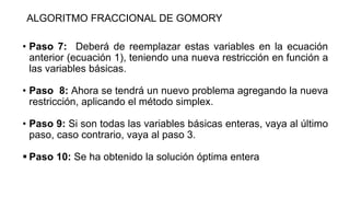ALGORITMO FRACCIONAL DE GOMORY
• Paso 7: Deberá de reemplazar estas variables en la ecuación
anterior (ecuación 1), teniendo una nueva restricción en función a
las variables básicas.
• Paso 8: Ahora se tendrá un nuevo problema agregando la nueva
restricción, aplicando el método simplex.
• Paso 9: Si son todas las variables básicas enteras, vaya al último
paso, caso contrario, vaya al paso 3.
 Paso 10: Se ha obtenido la solución óptima entera
 