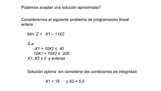 Podemos aceptar una solución aproximada?
Consideremos el siguiente problema de programación lineal
entera
Min Z = X1 – 11X2
S.a:
-X1 + 10X2 ≤ 40
10X1 + 10X2 ≤ 205
X1, X2 ≥ 0 y enteras
Solución optima sin considerar las condiciones de integridad:
X1 = 15 y X2 = 5.5
 