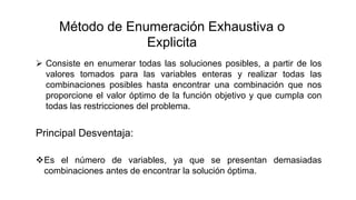  Consiste en enumerar todas las soluciones posibles, a partir de los
valores tomados para las variables enteras y realizar todas las
combinaciones posibles hasta encontrar una combinación que nos
proporcione el valor óptimo de la función objetivo y que cumpla con
todas las restricciones del problema.
Es el número de variables, ya que se presentan demasiadas
combinaciones antes de encontrar la solución óptima.
Método de Enumeración Exhaustiva o
Explicita
Principal Desventaja:
 