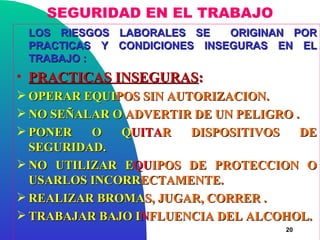SEGURIDAD EN EL TRABAJO
 LOS RIESGOS LABORALES SE    ORIGINAN POR
 PRACTICAS Y CONDICIONES INSEGURAS EN EL
 TRABAJO :
• PRACTICAS INSEGURAS:
 OPERAR EQUIPOS SIN AUTORIZACION.
 NO SEÑALAR O ADVERTIR DE UN PELIGRO .
 PONER   O   QUITAR    DISPOSITIVOS    DE
  SEGURIDAD.
 NO UTILIZAR EQUIPOS DE PROTECCION O
  USARLOS INCORRECTAMENTE.
 REALIZAR BROMAS, JUGAR, CORRER .
 TRABAJAR BAJO INFLUENCIA DEL ALCOHOL.
                                     20
 