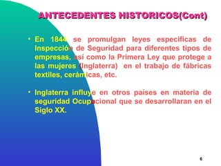 ANTECEDENTES HISTORICOS(Cont)

• En 1844 se promulgan leyes especificas de
  Inspección de Seguridad para diferentes tipos de
  empresas, así como la Primera Ley que protege a
  las mujeres (Inglaterra) en el trabajo de fábricas
  textiles, cerámicas, etc.

• Inglaterra influye en otros países en materia de
  seguridad Ocupacional que se desarrollaran en el
  Siglo XX.




                                                6
 