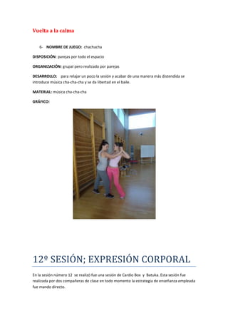 Vuelta a la calma

   6- NOMBRE DE JUEGO: chachacha

DISPOSICIÓN: parejas por todo el espacio

ORGANIZACIÓN: grupal pero realizado por parejas

DESARROLLO: para relajar un poco la sesión y acabar de una manera más distendida se
introduce música cha-cha-cha y se da libertad en el baile.

MATERIAL: música cha-cha-cha

GRÁFICO:




12º SESIÓN; EXPRESIÓN CORPORAL
En la sesión número 12 se realizó fue una sesión de Cardio Box y Batuka. Esta sesión fue
realizada por dos compañeras de clase en todo momento la estrategia de enseñanza empleada
fue mando directo.
 