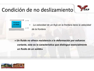 Condición de no deslizamiento
• La velocidad de un flujo en la frontera tiene la velocidad
de la frontera
« Un fluido no ofrece resistencia a la deformación por esfuerzo
cortante, esta es la característica que distingue esencialmente
un fluido de un solido»
 