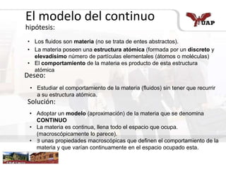 El modelo del continuo
hipótesis:
Deseo:
Solución:
• Los fluidos son materia (no se trata de entes abstractos).
• La materia poseen una estructura atómica (formada por un discreto y
elevadísimo número de partículas elementales (átomos o moléculas)
• El comportamiento de la materia es producto de esta estructura
atómica
• Estudiar el comportamiento de la materia (fluidos) sin tener que recurrir
a su estructura atómica.
• Adoptar un modelo (aproximación) de la materia que se denomina
CONTINUO
• La materia es continua, llena todo el espacio que ocupa.
(macroscópicamente lo parece).
• ∃ unas propiedades macroscópicas que definen el comportamiento de la
materia y que varían continuamente en el espacio ocupado esta.
 
