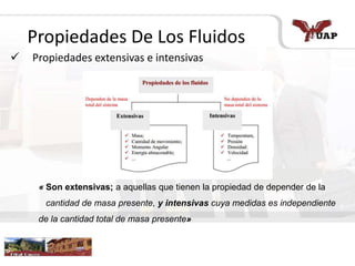 riqueza
Propiedades De Los Fluidos
 Propiedades extensivas e intensivas
« Son extensivas; a aquellas que tienen la propiedad de depender de la
cantidad de masa presente, y intensivas cuya medidas es independiente
de la cantidad total de masa presente»
 