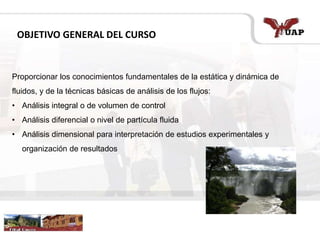 OBJETIVO GENERAL DEL CURSO
Proporcionar los conocimientos fundamentales de la estática y dinámica de
fluidos, y de la técnicas básicas de análisis de los flujos:
• Análisis integral o de volumen de control
• Análisis diferencial o nivel de partícula fluida
• Análisis dimensional para interpretación de estudios experimentales y
organización de resultados
 