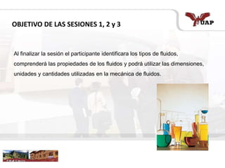 OBJETIVO DE LAS SESIONES 1, 2 y 3
Al finalizar la sesión el participante identificara los tipos de fluidos,
comprenderá las propiedades de los fluidos y podrá utilizar las dimensiones,
unidades y cantidades utilizadas en la mecánica de fluidos.
 