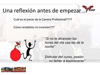 Una reflexión antes de empezar….
Cuál es el precio de la Carrera Profesional????
Cómo rentabilizo mi inversión???
“Si no te alcanzan las
horas del día usa las de la
noche”
Disfrutar del curso, pasión
… no temer a equivocarse”
 