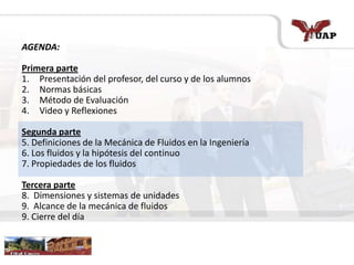 AGENDA:
Primera parte
1. Presentación del profesor, del curso y de los alumnos
2. Normas básicas
3. Método de Evaluación
4. Video y Reflexiones
Segunda parte
5. Definiciones de la Mecánica de Fluidos en la Ingeniería
6. Los fluidos y la hipótesis del continuo
7. Propiedades de los fluidos
Tercera parte
8. Dimensiones y sistemas de unidades
9. Alcance de la mecánica de fluidos
9. Cierre del día
 