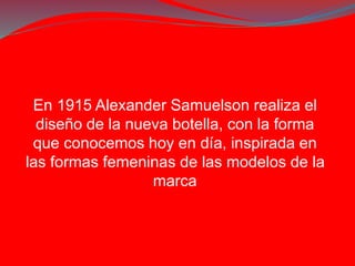 En 1915 Alexander Samuelson realiza el 
diseño de la nueva botella, con la forma 
que conocemos hoy en día, inspirada en 
las formas femeninas de las modelos de la 
marca 
 