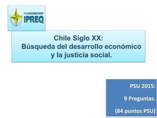 Chile Siglo XX: 
Búsqueda del desarrollo económico 
y la justicia social. 
PSU 2015: 
9 Preguntas. 
(84 puntos PSU) 
 