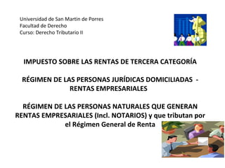 IMPUESTO SOBRE LAS RENTAS DE TERCERA CATEGORÍA
RÉGIMEN DE LAS PERSONAS JURÍDICAS DOMICILIADAS -
RENTAS EMPRESARIALES
RÉGIMEN DE LAS PERSONAS NATURALES QUE GENERAN
RENTAS EMPRESARIALES (Incl. NOTARIOS) y que tributan por
el Régimen General de Renta
Universidad de San Martin de Porres
Facultad de Derecho
Curso: Derecho Tributario II
 