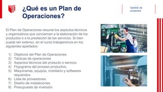 Gestión de
proyectos
¿Qué es un Plan de
Operaciones?
El Plan de Operaciones resume los aspectos técnicos
y organizativos que conciernen a la elaboración de los
productos o a la prestación de los servicios. Si bien
puede ser extenso, en el curso trabajaremos en los
siguientes apartados:
1) Objetivos del Plan de Operaciones.
2) Tácticas de operaciones
3) Aspectos técnicos del producto o servicio.
4) Flujograma del proceso productivo.
5) Maquinarias, equipos, mobiliario y softwares
requeridos.
6) Lista de proveedores.
7) Diseño de instalaciones.
8) Presupuesto de inversión.
 