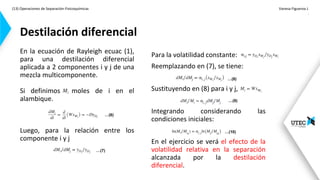 (13) Operaciones de Separación-Fisicoquímicas Vanesa Figueroa J.
.
En la ecuación de Rayleigh ecuac (1),
para una destilación diferencial
aplicada a 2 componentes i y j de una
mezcla multicomponente.
Si definimos moles de i en el
alambique.
Luego, para la relación entre los
componente i y j
Destilación diferencial
Para la volatilidad constante:
Reemplazando en (7), se tiene:
Sustituyendo en (8) para i y j,
Integrando considerando las
condiciones iniciales:
En el ejercicio se verá el efecto de la
volatilidad relativa en la separación
alcanzada por la destilación
diferencial.
…(7)
…(8)
…(6)
…(9)
…(10)
 