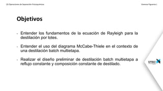 Objetivos
(3) Operaciones de Separación-Fisicoquímicas Vanessa Figueroa J.
- Entender los fundamentos de la ecuación de Rayleigh para la
destilación por lotes.
- Entender el uso del diagrama McCabe-Thiele en el contexto de
una destilación batch multietapa.
- Realizar el diseño preliminar de destilación batch multietapa a
reflujo constante y composición constante de destilado.
 
