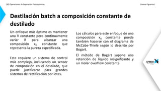 (30) Operaciones de Separación-Fisicoquímicas Vanesa Figueroa J.
.
Un enfoque más óptimo es mantener
una V constante pero continuamente
variar R para alcanzar una
composición xD constante que
representa la pureza especificada.
Este requiere un sistema de control
más complejo, incluyendo un sensor
de composición en el destilado, que
puede justificarse para grandes
sistemas de rectificación por lotes.
Destilación batch a composición constante de
destilado
Los cálculos para este enfoque de una
composición xD constante puede
también hacerse con el diagrama de
McCabe-Thiele según lo descrito por
Bogart.
El método de Bogart supone una
retención de líquido insignificante y
un molar overflow constante.
 