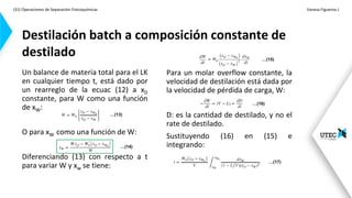 (31) Operaciones de Separación-Fisicoquímicas Vanesa Figueroa J.
.
Un balance de materia total para el LK
en cualquier tiempo t, está dado por
un rearreglo de la ecuac (12) a xD
constante, para W como una función
de xW:
O para xW como una función de W:
Diferenciando (13) con respecto a t
para variar W y xw se tiene:
Destilación batch a composición constante de
destilado
Para un molar overflow constante, la
velocidad de destilación está dada por
la velocidad de pérdida de carga, W:
D: es la cantidad de destilado, y no el
rate de destilado.
Sustituyendo (16) en (15) e
integrando:
…(13)
…(14)
…(15)
…(16)
…(17)
 