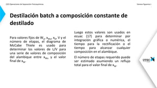 (32) Operaciones de Separación-Fisicoquímicas Vanesa Figueroa J.
.
Para valores fijos de Wo, xWo, xD, V y el
número de etapas, el diagrama de
McCabe Thiele es usado para
determinar los valores de L/V para
una serie de valores de composición
del alambique entre xWo y el valor
final de xW.
Destilación batch a composición constante de
destilado
Luego estos valores son usados en
ecuac (17) para determinar por
integración gráfica o numérica, el
tiempo para la rectificación o el
tiempo para alcanzar cualquier
composición en el alambique.
El número de etapas requerido puede
ser estimado asumiendo un reflujo
total para el valor final de xW.
 
