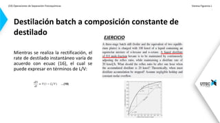 (33) Operaciones de Separación-Fisicoquímicas Vanesa Figueroa J.
.
Mientras se realiza la rectificación, el
rate de destilado instantáneo varía de
acuerdo con ecuac (16), el cual se
puede expresar en términos de L/V:
Destilación batch a composición constante de
destilado EJERCICIO
…(18)
 