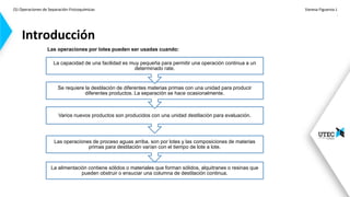 (5) Operaciones de Separación-Fisicoquímicas Vanesa Figueroa J.
.
Introducción
La alimentación contiene sólidos o materiales que forman sólidos, alquitranes o resinas que
pueden obstruir o ensuciar una columna de destilación continua.
Las operaciones de proceso aguas arriba, son por lotes y las composiciones de materias
primas para destilación varían con el tiempo de lote a lote.
Varios nuevos productos son producidos con una unidad destilación para evaluación.
Se requiere la destilación de diferentes materias primas con una unidad para producir
diferentes productos. La separación se hace ocasionalmente.
La capacidad de una facilidad es muy pequeña para permitir una operación continua a un
determinado rate.
Las operaciones por lotes pueden ser usadas cuando:
Continua: necesita gran cantidad
de materia prima
 