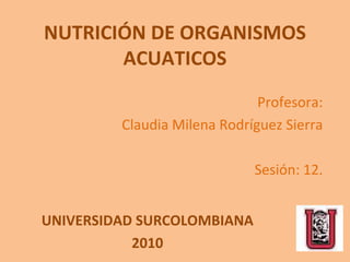 NUTRICIÓN DE ORGANISMOS ACUATICOS Profesora: Claudia Milena Rodríguez Sierra Sesión: 12. UNIVERSIDAD SURCOLOMBIANA 2010 