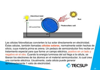 Las células fotovoltaicas convierten la luz solar directamente en electricidad.
Éstas células, también llamadas células solares, normalmente están hechas de
silicio, cuya materia prima es arena. Un pedazo de semiconductor fino recibe un
tratamiento especial para que forme un campo eléctrico, positivo en un lado y
negativo en el otro. Cuando la energía luminosa del sol llega a la célula, se
liberan los electrones de los átomos en el material semiconductor, lo cual crea
una corriente eléctrica. Usualmente, cada célula puede generar
aproximadamente 1 vatio de electricidad.

                                                                              26
 
