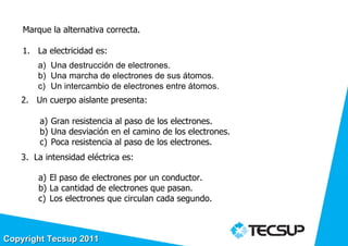 Marque la alternativa correcta.

    1. La electricidad es:
        a) Una destrucción de electrones.
        b) Una marcha de electrones de sus átomos.
        c) Un intercambio de electrones entre átomos.
   2. Un cuerpo aislante presenta:

        a) Gran resistencia al paso de los electrones.
        b) Una desviación en el camino de los electrones.
        c) Poca resistencia al paso de los electrones.
   3. La intensidad eléctrica es:

        a) El paso de electrones por un conductor.
        b) La cantidad de electrones que pasan.
        c) Los electrones que circulan cada segundo.



Copyright Tecsup 2011
 