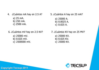 4. ¿Cuántos mA hay en 2.5 A?    5. ¿Cuántos A hay en 25 mA?
         a) 25 mA.                      a) 25000 A.
         b) 250 mA.                     b) 0.0025 A.
         c) 2500 mA.                    c) 0.025 A.

     6. ¿Cuántos mV hay en 2.5 KV?   7. ¿Cuántos KV hay en 25 MV?
         a) 25000 mV.                   a) 25000 KV.
         b) 0.025 mV.                   b) 0.025 KV.
         c) 2500000 mV.                 c) 25000 KV.




                                                               46
Copyright Tecsup 2011
 