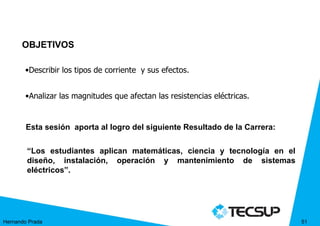 OBJETIVOS

       •Describir los tipos de corriente y sus efectos.


       •Analizar las magnitudes que afectan las resistencias eléctricas.


        Esta sesión aporta al logro del siguiente Resultado de la Carrera:

        “Los estudiantes aplican matemáticas, ciencia y tecnología en el
        diseño, instalación, operación y mantenimiento de sistemas
        eléctricos”.




Hernando Prada                                                               51
 
