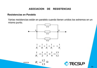 ASOCIACION       DE       RESISTENCIAS

Resistencias en Paralelo

Varias resistencias están en paralelo cuando tienen unidos los extremos en un
mismo punto.




                           1  1 1 1    1
                             = + + + +
                           R
                           T
                              R R R
                               1   2
                                       R3       n



                        1  1 1 1 13
                          = + + =
                        R  2 3 4 12
                           T




                               12 Ω
             ===>       R =
                               13
                           T


                                                                           93
 