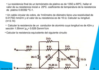 • La resistencia final de un termómetro de platino es de 135Ω a 80ºC, hallar el
      valor de su resistencia inicial a 25ºC. coeficiente de temperatura de la resistencia
      de platino 0.00392 ºC-1.
     • Un cable circular de cobre, de 1milímetro de diámetro tiene una resistividad de
     0.0175Ω mm2/m y el valor de su resistencia es de 10 Ω. Calcular su longitud.
     (π=3.14)
     • Calcular la resistencia de un conductor de aluminio cuya longitud es de 42m y
     sección 1.55mm2,ρAl= 0.028 Ωxmm2/cm
    • Calcular la resistencia equivalente del siguiente circuito




Hernando Prada                                                                           99
 