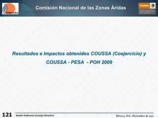 Comisión Nacional de las Zonas Áridas




      Resultados e Impactos obtenidos COUSSA (Coejercicio) y
                                 COUSSA - PESA - POH 2009




121    Sesión Ordinaria Consejo Directivo                   México, D.F., Diciembre de 2011
 