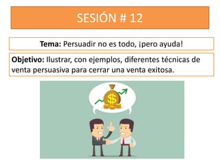 SESIÓN # 12
Objetivo: Ilustrar, con ejemplos, diferentes técnicas de
venta persuasiva para cerrar una venta exitosa.
Tema: Persuadir no es todo, ¡pero ayuda!
 