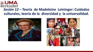 Sesión 12 – Teoría de Madeleine Leininger: Cuidados
culturales, teoría de la diversidad y la universalidad.
 