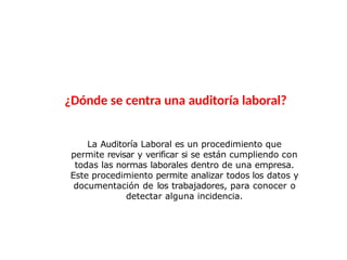 La Auditoría Laboral es un procedimiento que
permite revisar y verificar si se están cumpliendo con
todas las normas laborales dentro de una empresa.
Este procedimiento permite analizar todos los datos y
documentación de los trabajadores, para conocer o
detectar alguna incidencia.
¿Dónde se centra una auditoría laboral?
 